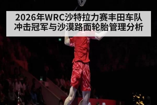 2026年WRC沙特拉力赛丰田车队冲击冠军与沙漠路面轮胎管理分析